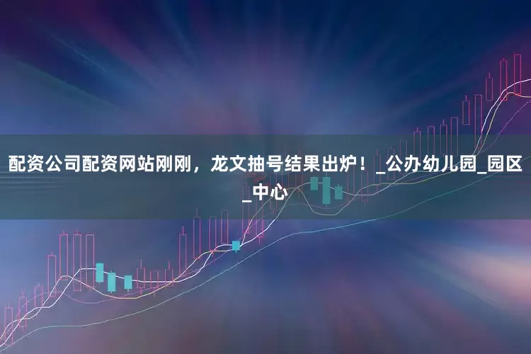配资公司配资网站刚刚，龙文抽号结果出炉！_公办幼儿园_园区_中心