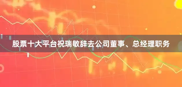 股票十大平台祝瑞敏辞去公司董事、总经理职务