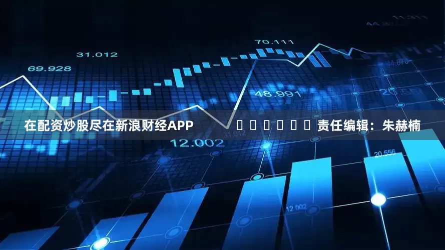 在配资炒股尽在新浪财经APP            						责任编辑：朱赫楠