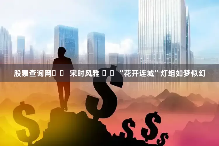 股票查询网❤️ 宋时风雅 ❤️“花开连城”灯组如梦似幻