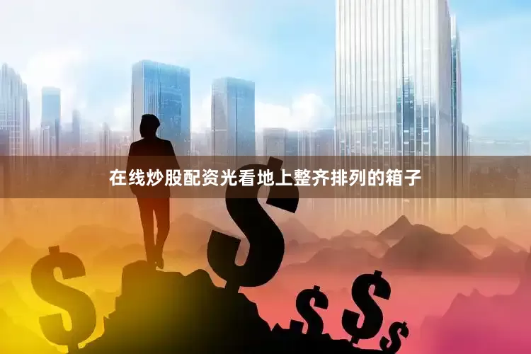 在线炒股配资光看地上整齐排列的箱子