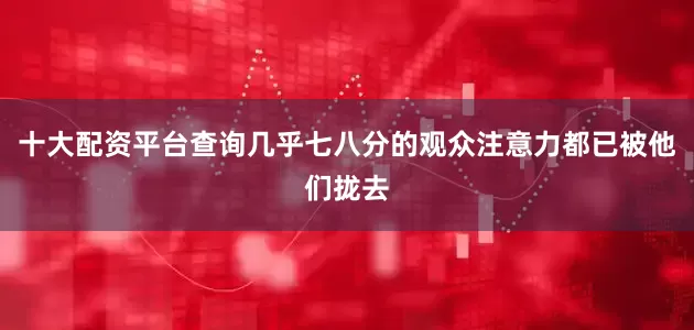 十大配资平台查询几乎七八分的观众注意力都已被他们拢去