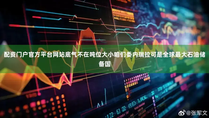 配资门户官方平台网站底气不在吨位大小咱们委内瑞拉可是全球最大石油储备国
