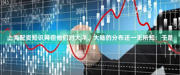 上海配资知识网但他们对大洋、大陆的分布还一无所知：于是