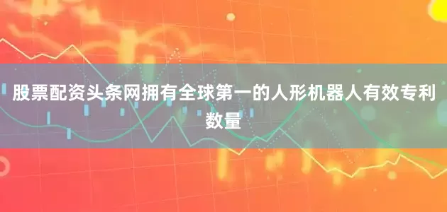 股票配资头条网拥有全球第一的人形机器人有效专利数量