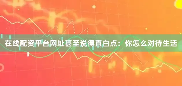 在线配资平台网址甚至说得直白点：你怎么对待生活