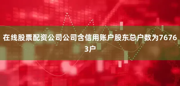 在线股票配资公司公司含信用账户股东总户数为76763户